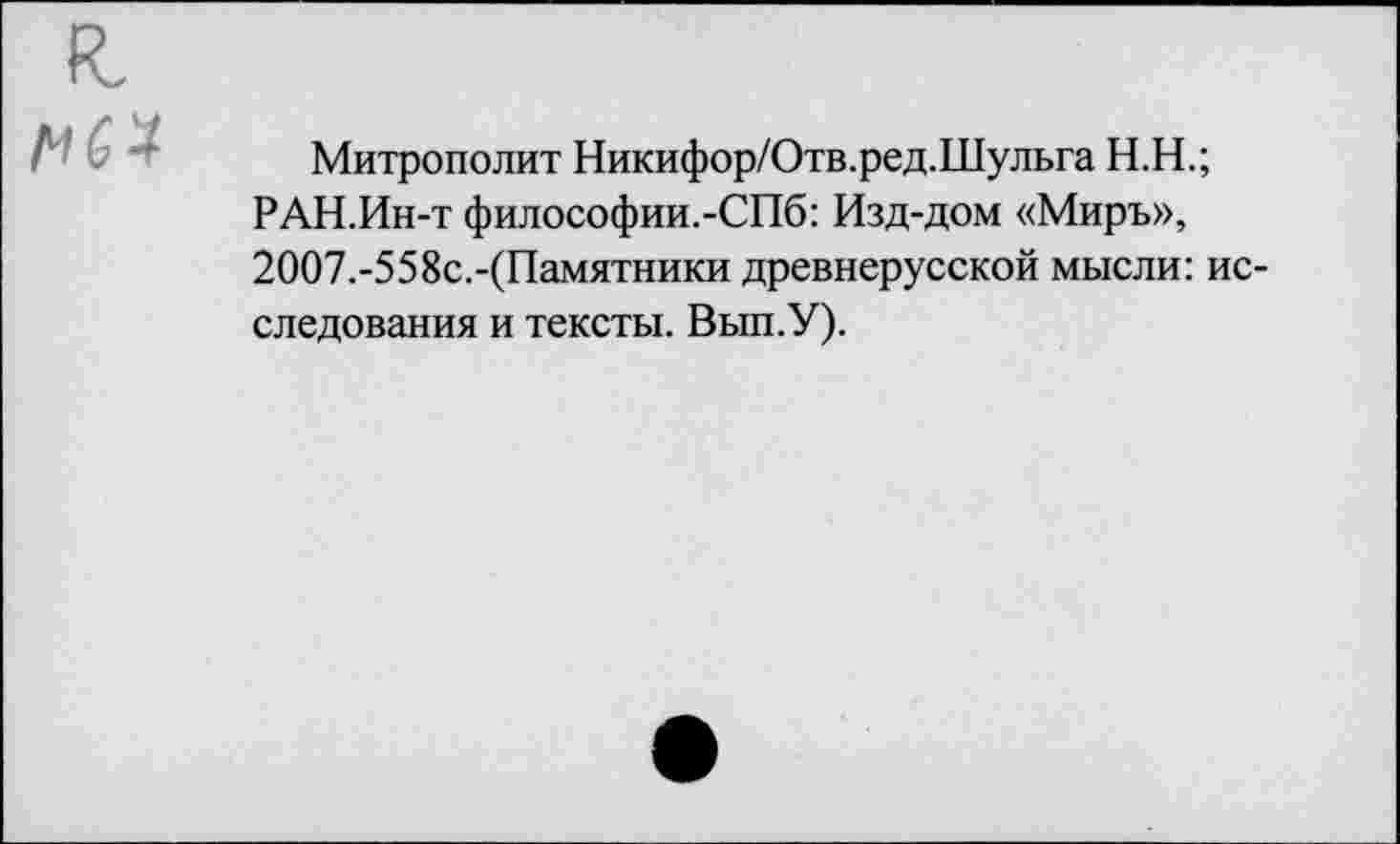 ﻿я.
МП
Митрополит Никифор/Отв.ред.Шульга Н.Н.;
РАН.Ин-т философии.-СПб: Изд-дом «Миръ», 2ОО7.-558с.-(Памятники древнерусской мысли: исследования и тексты. Вып.У).